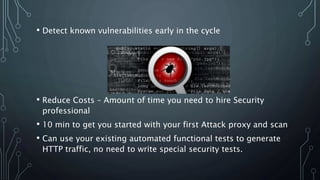 • Detect known vulnerabilities early in the cycle
• Reduce Costs – Amount of time you need to hire Security
professional
• 10 min to get you started with your first Attack proxy and scan
• Can use your existing automated functional tests to generate
HTTP traffic, no need to write special security tests.
 