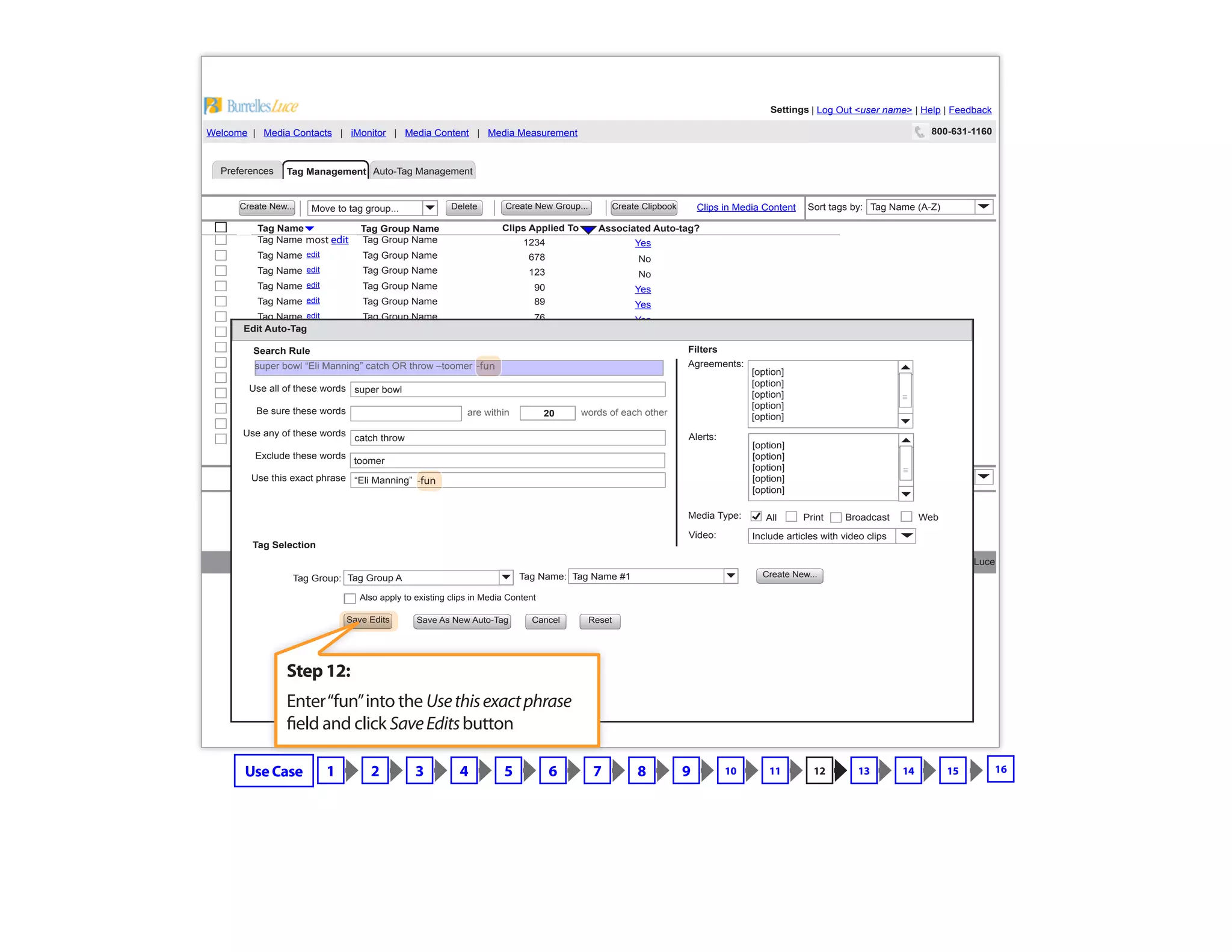 Copyright © 2009 BurrellesLuce
800-631-1160Welcome | Media Contacts | iMonitor | Media Content | Media Measurement
Settings | Log Out <user name> | Help | FeedbackSettings
Preferences Tag Management
Tag Group Name
Yes
No
No
Yes
Yes
Yes
Yes
Yes
Yes
No
No
Yes
No
No
57
12
0
34
76
1234
678
123
89
90
65
43
11
9
Tag Name Associated Auto-tag?Clips Applied To
Create New...
Create New...
Create New Group...
Create New Group...
Create Clipbook
Create Clipbook
Delete
Delete
edit
edit
edit
edit
edit
edit
edit
edit
edit
edit
edit
edit
edit
edit
Tag Group Name
Tag Group Name
Tag Group Name
Tag Group Name
Tag Group Name
Tag Group Name
Tag Group Name
Tag Group Name
Tag Group Name
Tag Group Name
Tag Group Name
Tag Group Name
Tag Group Name
Tag Group Name
Tag Name
Tag Name
Tag Name
Tag Name
Tag Name
Tag Name
Tag Name
Tag Name
Tag Name
Tag Name
Tag Name
Tag Name
Tag Name
Tag Name
Tag Name (A-Z)Sort tags by:
Tag Name (A-Z)Sort tags by:
Move to tag group...
Move to tag group...
Clips in Media Content
Clips in Media Content
Auto-Tag Management
57
12
0
34
76
1234
678
89
123
90
65
43
11
9
taxes
Edit Auto-Tag
Search Rule
Tag Selection
Agreements:
Alerts:
Video:
Filters
Cancel
Create New...Tag Group A Tag Name #1Tag Group: Tag Name:
Save Edits Save As New Auto-Tag
Also apply to existing clips in Media Content
Reset
Include articles with video clips
are within words of each other
super bowl
20
catch throw
toomer
“Eli Manning”
Use all of these words
Be sure these words
Use any of these words
Exclude these words
Use this exact phrase
Media Type: BroadcastAll Print Web
[option]
[option]
[option]
[option]
[option]
[option]
[option]
[option]
[option]
[option]
super bowl “Eli Manning” catch OR throw –toomer
Step 12:
Enter“fun”into the Usethisexactphrase
field and click SaveEditsbutton
Use Case 1 2 3 4 5 6 7 8 9 10 11 12 13 14 15
-fun
-fun
most edit
16
 