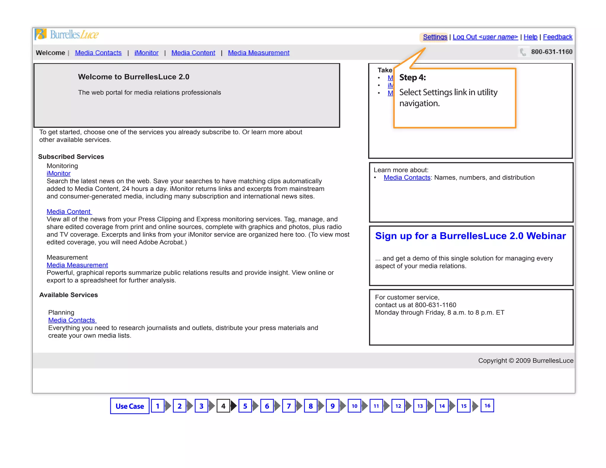 Copyright © 2009 BurrellesLuce
Welcome to BurrellesLuce 2.0
The web portal for media relations professionals
To get started, choose one of the services you already subscribe to. Or learn more about
other available services.
Monitoring
iMonitor
Search the latest news on the web. Save your searches to have matching clips automatically
added to Media Content, 24 hours a day. iMonitor returns links and excerpts from mainstream
and consumer-generated media, including many subscription and international news sites.
Media Content
View all of the news from your Press Clipping and Express monitoring services. Tag, manage, and
share edited coverage from print and online sources, complete with graphics and photos, plus radio
and TV coverage. Excerpts and links from your iMonitor service are organized here too. (To view most
edited coverage, you will need Adobe Acrobat.)
Measurement
Media Measurement
Powerful, graphical reports summarize public relations results and provide insight. View online or
export to a spreadsheet for further analysis.
Subscribed Services
Planning
Media Contacts
Everything you need to research journalists and outlets, distribute your press materials and
create your own media lists.
Available Services
Take me to:
• Media Content: Press clips
• iMonitor: Web search and alerts
• Media Measurement: Charts and graphs
Learn more about:
• Media Contacts: Names, numbers, and distribution
Sign up for a BurrellesLuce 2.0 Webinar
... and get a demo of this single solution for managing every
aspect of your media relations.
For customer service,
contact us at 800-631-1160
Monday through Friday, 8 a.m. to 8 p.m. ET
Step 4:
Select Settings link in utility
navigation.
Use Case 1 2 3 4 5 6 7 8 9 10 11 12 13 14 15 16
 