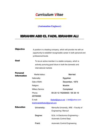 Curriculum Vitae
(Automation Engineer)
IBRAHIM ABD EL FADIL IBRAHIM ALI
Objective A position in a leading company, which will provide me with an
opportunity to establish recognizable career in both personal and
professional levels.
Goal To be an active member in a stable company, which is
actively pursuing good future in both the domestic and
international markets
Personal
Information
Marital status: Married
Nationality: Egyptian
Date of Birth: December, 1973
Religion: Muslim
Military Service: Completed
Phone: 00 20 12 75259400 / 00 20 10
25750085
E-mail: Ifadeel@qarun.net I_fadil@yahoo.com
ibrahimabdelfadeel@gmail.com
Education University: Menoufia University, ARE – Faculty of
Engineering- Menouf.
Degree: B.Sc. In Electronics Engineering –
Automatic Control Dept.
Field: Automatic Control Engineering.
 