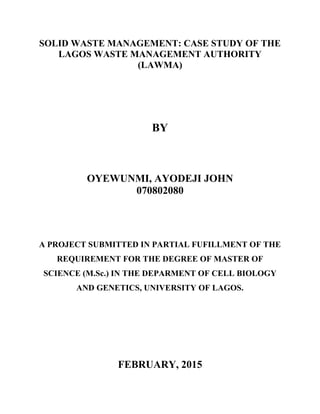 SOLID WASTE MANAGEMENT: CASE STUDY OF THE
LAGOS WASTE MANAGEMENT AUTHORITY
(LAWMA)
BY
OYEWUNMI, AYODEJI JOHN
070802080
A PROJECT SUBMITTED IN PARTIAL FUFILLMENT OF THE
REQUIREMENT FOR THE DEGREE OF MASTER OF
SCIENCE (M.Sc.) IN THE DEPARMENT OF CELL BIOLOGY
AND GENETICS, UNIVERSITY OF LAGOS.
FEBRUARY, 2015
 