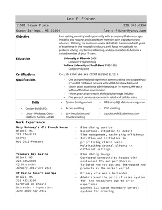 Lee P Fisher
228.343.6354 lee_p_fisher@yahoo.com
Ocean Springs, MS
Certifications Cisco ID: CSCO12901363 CCENT 983/1000 Exp: 11/2018
Skills
• System Configurations
• Custom Builds PCs
• Access auditing
• PHP scripting
• LAN installation and troubleshooting
• Linux – Windows: Cross- platform: Active Directory
• Apache and IIS support for virtual hosting
• DB2 or MySQL database integration
Qualifications • One year experience administrating and supporting a NT based network operating
IIS with a DB2 database back-end
• Eleven years experience administrating a LAMP stack within a Windows
environment
• Fifteen years experience in hospitality
• Five years experience in technology retail and cellular sales
Education University of Phoenix 2008, Computer Programming
Indiana University at South Bend 1996-1998, Computer Science
Experience
Casuallee.com Ocean Springs, MS
PHP Developer / System Administrator
228.334.5091
January 2009-Present
• Develop PHP applications for website backends: e-commerce, user
interfaces and utilities
• Installation of private servers within their on-site network
• Managed Active Directory, print/file, MySQL, VPN, and Apache services
• Establish RSA/SSL network security for cellular-internet browsing
• Remote follow-up support of customized products using dynamic DNS
IP Casino Resort and Spa Biloxi, MS
Bartender – Supervisor, Carnival de Brasil
228.432.3200
June 2006-May 2012
• Configured pre-Oracle Micros Enterprise POS for multiple restaurants
• Designed processes and classes for POS proprietary OOP language to
improve organizational reporting
• Learned CLI based inventory control systems for ordering
• Increased POS user efficiency by 20%
• Trained employees on POS systems
Comp Tec, Inc. South Bend, IN
Internet Manager, ctitechnology.com
Closed
July 1998-March 2000
• System maintenance for NT PDC and BDC, and Linux DNS servers
• Configuration and support of DB2/2 services
• Support of Verisign secured IIS for multiple virtual hosts
• Developed and deployed new VBScript/Frontpage e-commerce sites using
InterDev IDE, also migrated Perl/CGI based websites to the platform
• Microsoft Exchange Mail server administration for multiple domains
 