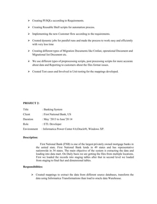  Creating Pl/SQLs according to Requirements.
 Creating Reusable Shell scripts for automation process.
 Implementing the new Customer flow according to the requirements.
 Created dynamic jobs for parallel runs and made the process to work easy and efficiently
with very less time
 Creating different types of Migration Documents like Cmfast, operational Document and
Migrational list Document etc.
 We use different types of preprocessing scripts, post processing scripts for more accurate
about data and Reporting to customers about the files format issues.
 Created Test cases and Involved in Unit testing for the mappings developed.
PROJECT 2:
Title : Banking System
Client : First National Bank, US
Duration : May ’2013 to June’20 14
Role : ETL Developer
Environment : Informatica Power Center 8.6,Oracle9i, Windows XP.
Description:
First National Bank (FNB) is one of the largest privately owned mortgage banks in
the united state. First National Bank lends in 49 states and has representative
nationwide in 34 states. The main objective of the system is extracting the data and
loading into data mart. On Daily basis we are getting the files from multiple locations.
First we loaded the records into staging tables after that in second level we loaded
from staging to final fact and dimensional tables.
Responsibilities:
 Created mappings to extract the data from different source databases, transform the
data using Informatica Transformations than load to oracle data Warehouse.
 