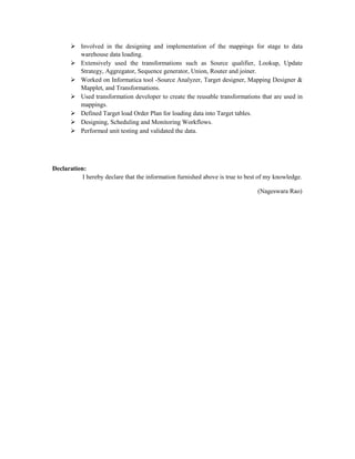  Involved in the designing and implementation of the mappings for stage to data
warehouse data loading.
 Extensively used the transformations such as Source qualifier, Lookup, Update
Strategy, Aggregator, Sequence generator, Union, Router and joiner.
 Worked on Informatica tool -Source Analyzer, Target designer, Mapping Designer &
Mapplet, and Transformations.
 Used transformation developer to create the reusable transformations that are used in
mappings.
 Defined Target load Order Plan for loading data into Target tables.
 Designing, Scheduling and Monitoring Workflows.
 Performed unit testing and validated the data.
Declaration:
I hereby declare that the information furnished above is true to best of my knowledge.
(Nageswara Rao)
 