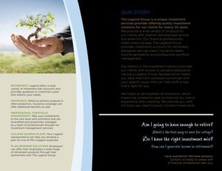 OUR STORY
The Legend Group is a unique investment
services provider offering quality investment
solutions for our clients for nearly 50 years.
We provide a wide variety of products to
our clients with premier personalized service
and attention. Our financial professionals
make investing easy. The Legend Group
provides investment solutions for retirement,
education savings plans, insurance needs,
income generation and professional portfolio
management.
Our history in the investment industry provides
our clients with access to valuable experience.
Having a Legend Group representative means
you have help from someone concerned with
your specific goals who can help draft a plan
that’s right for you.
We foster an atmosphere of innovation, which
means we constantly seek to improve our clients
experience with investing. We provide you with
the tools you need to easily monitor investments.
Retirement: Legend offers a wide
variety of retirement plan accounts and
provides guidance to customize a plan
that reflects your needs.
Insurance: While its primary purpose is
often protection, insurance coverage can
offer additional benefits as well.
Professional Portfolio
Management: Take your investments
to the next level with portfolios that are
diversified and proactively managed
by a team of professionals through our
investment management services.
College Savings Plans: Your Legend
representative can help you develop a
plan for one of life’s biggest expenses.
Plan Sponsor Solutions: Employers
can offer their employees a wide range
of retirement products through their
partnership with The Legend Group.
Am I going to have enough to retire?
What’s the best way to save for college?
Do I have the right investment mix?
How can I generate income in retirement?
Have questions? We have answers.
Contact us today to speak with
a financial professional near you.
 