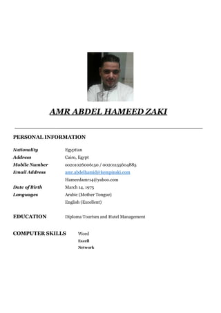 AMR ABDEL HAMEED ZAKI
PERSONAL INFORMATION
Nationality Egyptian
Address Cairo, Egypt
Mobile Number oo2o1026006150 / 00201155604885
Email Address amr.abdelhamid@kempinski.com
Hameedamr14@yahoo.com
Date of Birth March 14, 1975
Languages Arabic (Mother Tongue)
English (Excellent)
EDUCATION Diploma Tourism and Hotel Management
COMPUTER SKILLS Word
Excell
Network
 