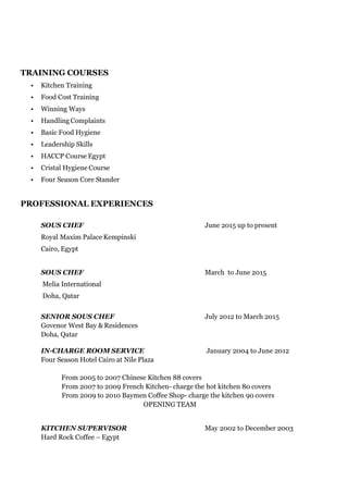 TRAINING COURSES
• Kitchen Training
• Food Cost Training
• Winning Ways
• Handling Complaints
• Basic Food Hygiene
• Leadership Skills
• HACCP Course Egypt
• Cristal Hygiene Course
• Four Season Core Stander
PROFESSIONAL EXPERIENCES
SOUS CHEF June 2015 up to present
Royal Maxim Palace Kempinski
Cairo, Egypt
SOUS CHEF March to June 2015
Melia International
Doha, Qatar
SENIOR SOUS CHEF July 2012 to March 2015
Govenor West Bay & Residences
Doha, Qatar
IN-CHARGE ROOM SERVICE January 2004 to June 2012
Four Season Hotel Cairo at Nile Plaza
From 2005 to 2007 Chinese Kitchen 88 covers
From 2007 to 2009 French Kitchen- charge the hot kitchen 80 covers
From 2009 to 2010 Baymen Coffee Shop- charge the kitchen 90 covers
OPENING TEAM
KITCHEN SUPERVISOR May 2002 to December 2003
Hard Rock Coffee – Egypt
 