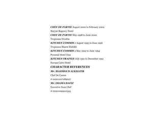 CHEF DE PARTIE August 2000 to February 2002
Hayyat Regency Hotel
CHEF DE PARTIE May 1998 to June 2000
Tropicana Nwubia
KITCHEN COMMIS 1 August 1995 to June 1996
Tropicana Sharm Elshikh
KITCHEN COMMIS 1 May 1992 to June 1994
Pyramid Hotel Giza
KITCHEN TRAINEE July 1991 to December 1991
Europa Cairo Hotel
CHARACTER REFERENCES
Mr. MAHMOUD ALKHATIB
Chef De Cusine
# 00201207289027
Mr. OSAMA HAFIZ
Executive Sous Chef
# 00201099910343
 