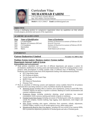 Curriculum Vitae
MUHAMMAD FAHIM
A-36, Latif Plaza, Gulshan Block-6,
Opp: Disco Bakery, Karachi-Pakistan
Mobile # : 0323-2366827 Email: newfahim@gmail.com
OBJECTIVE
Seeking a challenging position in a progressive organization where my capabilities are fully utilized
towards progress, promotion and success of the organization.
ACADEMIC QUALIFICATION
Year Name of Qualification Name of Institution
2007 CA Intermediate Institute of Chartered Accountant of Pakistan (ICAP)
2005 Bachelor of Commerce (B.Com) Karachi University
2004 CA Foundation Institute of Chartered Accountant of Pakistan (ICAP)
2001 Intermediate S.M. Commerce
1999 Metric Sindh Madressah-tul-Islam
EXPERIENCE
Gatron (Industries) Limited November 18, 2008 to Date
Position: System Analyst / Business Analyst / System Auditor
Department: Internal Audit & System
Responsibilities and work performed:
 Study policies, procedures and work flow of different departments and propose a system for
development, modification in existing system and implementation thereof for existing products or new
products under development. It mainly includes study of different areas of Marketing, Accounts,
Production and Finished Goods Store (FGS) departments dealing with undermentioned products:
 PET Chips Bottle Grade
 PET Preforms & Bottles
 Textile Grade and Film Grade Chips
 BOPET Films
 PET Sheets & Thermoforms
 Polyester Yarn
 Work as consultant of following systems and implement various modules thereof for all products
mentioned above providing solutions to varitiy of problems faced by the departments:
 Marketing System including offer to customer, price mechanisim, costing to reach FOB, Sales
Contracts, logistics for delivery of goods to customer, Banking & Custom documentation and
customer complaints module
 Production System including production planning, actual production, raw material
consumption, work in process, packing and transfer of goods to warehouse.
 Finished Goods Store System including movement of finished goods within the company and
outside the company, location marking, bags tagging, stock adjustments, stock ledgers and
stock reports.
 Sales System including sales reports, collections from customers, refunds, adjustments,
customer ledgers, module to set off receipt against invoice, debtor aging report.
 Manufacturing Bond for Duty Free Imports including GD wise record of raw material (RM),
RM to production department, production of finished goods and sales of finished goods.
Page 1 of 3
 