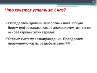 2

Что хочется успеть за 1 час?
Определяем уровень заработных плат. Откуда
берем информацию, как ее анализируем, как на ее
основе строим сетку зарплат
Строим систему вознаграждения. Определяем
переменную часть, разрабатываем KPI

 