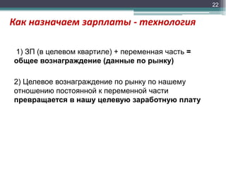 22

Как назначаем зарплаты - технология
1) ЗП (в целевом квартиле) + переменная часть =
общее вознаграждение (данные по рынку)

2) Целевое вознаграждение по рынку по нашему
отношению постоянной к переменной части
превращается в нашу целевую заработную плату

 