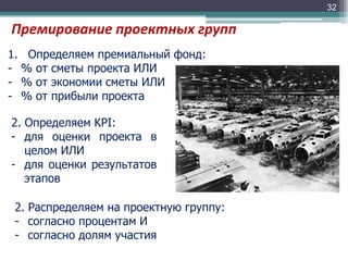 32

Премирование проектных групп
1. Определяем премиальный фонд:
- % от сметы проекта ИЛИ
- % от экономии сметы ИЛИ
- % от прибыли проекта
2. Определяем KPI:
- для оценки проекта в
целом ИЛИ
- для оценки результатов
этапов
2. Распределяем на проектную группу:
- согласно процентам И
- согласно долям участия

 