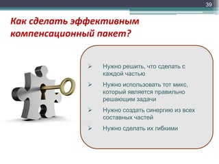 39

Как сделать эффективным
компенсационный пакет?


Нужно решить, что сделать с
каждой частью



Нужно использовать тот микс,
который является правильно
решающим задачи



Нужно создать синергию из всех
составных частей



Нужно сделать их гибкими

 