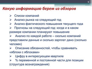 9

Какую информацию берем из обзоров
 Списки компаний
 Анализ рынка на следующий год
 Анализ фактического повышения текущего года
 Прогнозы на следующий год: когда и в каком
размере компании планируют повышение
 Анализ по каждой работе – сколько компаний
представили данные и сколько зарплат дано (сколько
человек)
 Описание обязанностей, чтобы сравнивать
«яблоки с яблоками»
 Цифру в интересующем квартиле
 % переменной и постоянной части для позиции
(структура вознаграждения)

 