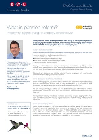 Pension reform means that employers will have a duty to make pension provision
of a qualifying standard for their staff. This will apply from a ‘staging date’ between
2012 and 2018. This staging date depends on company size.
Which staff are affected?
Pension changes mean that employers will have to make pension provision for their staff who:
•	 Are not already in a qualifying pension scheme
•	 Are at least 22 years old
•	 Have not yet reached State Pension age
•	 Earn more than the minimum earnings trigger
•	 Work or ordinarily work in the UK.
Employers will need to automatically enrol eligible employees into a qualifying pension
scheme. They will also need to make pension payments for them. Employees can opt-out
but they must be automatically re-enrolled approximately every three years.
Other staff can choose to opt-in to the scheme, however employers only have to make
payments for them if they earn over a set level.
What does your business have to do?
Before your staging date, you’ll need to have systems and procedures in place to comply
with the new legislation. You will have to make arrangements to include most of your
employees in a qualifying pension scheme, and make payments for them.
We can help you meet your duties in a way that reduces your administrative burden,
minimises the changes you must make and provides a better enrolment experience for
your staff.
The legislation is being introduced in stages, depending on your staging date. They
start in October 2012 with the very largest employers, gradually rolling out to cover all
employers.
What is the staging date?
It’s the date when your duty to enrol eligible staff into a qualifying pension scheme begins.
There are a number of key staging dates between 2012 and 2018, and your date depends
on the size of your company. Staging begins in October 2012 for large companies and
will be rolled out over the following months and years for all other companies. You can
bring forward the date set for you or defer it for up to three months. This provides some
flexibility to choose a date that better suits the needs of your business.
“The impact of the Government’s
Pension Reforms on UK employers of
all sizes cannot be over estimated.
We would urge all employers to
review their current pension
arrangements and make appropriate
provisions.
We are happy to provide our clients
an initial no obligation audit of their
current arrangements which will
include a detailed cost analysis of the
implications of the changes.”
Rob Cresswell
Managing Director
Contact Us
To find out more now, contact our
pensions team on 0161 643 7078
Email enquiries@rwcltd.co.uk
or, email me directly at
robcresswell@rwcltd.co.uk
What is pension reform?
Possibly the biggest change to company pensions ever!
RWC Corporate Benefits
Corporate Financial Planning
rwcltd.co.uk
 