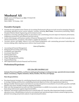 Musharaf Ali
Email: musharaf1969@gmail.com Mob: 971524637199
Dubai Al Qusais
Date of Birth: 15th October, 1969
Executive Synopsis
• Dynamic & team spirited senior Finance & Accounting Professional with proven track record in managing finance &
accounting operations across various industry verticals, including Real Estate, Constructioncontracting, FMCG,
Hospital, Schools, Retail, Engineering and Investment sectors.
• Expertise in devising operating policies & procedures and contributing towards improved financial performance,
heightened productivity and enhanced internal controls.
• Good with strategies and business numbers (Financial Management) with ability to liaise and relate to people across
all hierarchical levels, coordinate with auditors, suppliers & customers
• Accurate, precise and highly ethical in all work-related assignments with outstanding personnel leadership and
decision making skills, inspiring team to deliver time bound results.
Areas of Expertise…
• Accounting & Financial Management
• Budgeting & Forecasting and Costing
• Feasibilities and Appraisals
• Investment Operations
• Banking Operations
• Equity & Stock Market
• Project Management/Feasibility
• Financial Reporting
• ERP Implementation (Oracle Financial and Navision)
ProfessionalExperience
CFO (Nov 2015 –Feb 2016) U.A.E
Emirates Neon Group(ENG), awell know mediagroupfocusing on creating neon sign, specialist divisionsinclude:
Brand, Consultancy, Digital, Industries, Media, Outdoor, PR, Print, and Signage.
Main Responsibilities
 Develops financial strategies by contributing financial and accounting information, analysis, and recommendations
to strategic thinking and direction; establishing functional objectives in line with organizational objectives.
 Manage monthly financial reports and full set of accounts and perform reconciliation of receivables, payables and bank
balances and ensure monthly closing by stipulated deadlines.
 Make sure that management accounts and other financial data is available in an accurate, concise and up-to-date
basis along with forecasts against departmental KPI’s.
 Optimizes and designs organizational process with the help of IT.Assist the other department leaders in monthly
operation review, identifications of areas for cost reduction and operational improvements, annual budget process,
periodic forecasting and periodic analysis of operational performance.
 