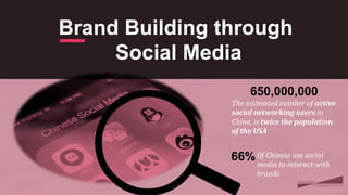 Brand Building through
Social Media
650,000,000
The	
  estimated	
  number	
  of	
  active	
  
social	
  networking	
  users	
  in	
  
China,	
  is	
  twice	
  the	
  population	
  
of	
  the	
  USA	
  
	
66%Of	
  Chinese	
  use	
  social	
  
media	
  to	
  interact	
  with	
  
brands	
 