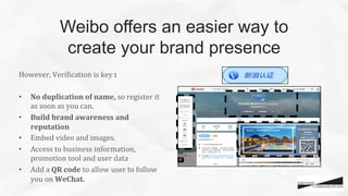 However,	
  VeriCication	
  is	
  key	
  :	
  
	
  
•  No	
  duplication	
  of	
  name,	
  so	
  register	
  it	
  
as	
  soon	
  as	
  you	
  can.	
  
•  Build	
  brand	
  awareness	
  and	
  
reputation	
  
•  Embed	
  video	
  and	
  images.	
  	
  
•  Access	
  to	
  business	
  information,	
  
promotion	
  tool	
  and	
  user	
  data	
  	
  
•  Add	
  a	
  QR	
  code	
  to	
  allow	
  user	
  to	
  follow	
  
you	
  on	
  WeChat.	
  
	
  
Weibo offers an easier way to
create your brand presence
 