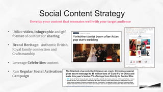 •  Utilize	
  video,	
  infographic	
  and	
  gif	
  
format	
  of	
  content	
  for	
  sharing	
  	
  
	
  
•  Brand	
  Heritage:	
  	
  Authentic	
  British,	
  
Royal	
  family	
  connection	
  and	
  
Craftsmanship	
  	
  
•  Leverage	
  Celebrities	
  content	
  	
  
•  Run	
  Regular	
  Social	
  Activation	
  
Campaign	
  
	
  
Develop	
  your	
  content	
  that	
  resonates	
  well	
  with	
  your	
  target	
  audience	
  
Social Content Strategy
 