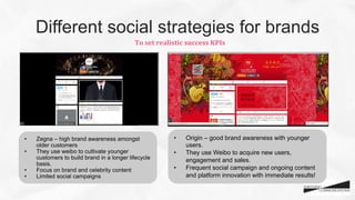 Different social strategies for brands
•  Zegna – high brand awareness amongst
older customers
•  They use weibo to cultivate younger
customers to build brand in a longer lifecycle
basis.
•  Focus on brand and celebrity content
•  Limited social campaigns
•  Origin – good brand awareness with younger
users.
•  They use Weibo to acquire new users,
engagement and sales.
•  Frequent social campaign and ongoing content
and platform innovation with immediate results!
To	
  set	
  realistic	
  success	
  KPIs	
  
 