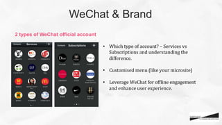 WeChat & Brand	
•  Which	
  type	
  of	
  account?	
  –	
  Services	
  vs	
  
Subscriptions	
  and	
  understanding	
  the	
  
difference.	
  
•  Customised	
  menu	
  (like	
  your	
  microsite)	
  	
  
•  Leverage	
  WeChat	
  for	
  ofCline	
  engagement	
  
and	
  enhance	
  user	
  experience.	
  	
  	
  
	
2 types of WeChat official account	
 