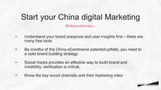 •  Understand your brand presence and user insights first – there are
many free tools
•  Be mindful of the China eCommerce potential pitfalls, you need to
a solid brand building strategy
•  Social media provides an effective way to build brand and
credibility, verification is critical.
•  Know the key social channels and their marketing roles
With	
  practical	
  tips…	
  
Start your China digital Marketing
 