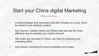 •  Content strategy that resonates well with Chinese is a must. Don’t
be afraid to use celebrity content.
•  Key Opinion Leaders (Kols) and Weibo feed ads are the most
effective way to promote your social channel.
•  QR codes are not dead in China, use them to enhance your
marketing effort.
•  Use Search marketing for brand credibility and impact.
With	
  practical	
  tips…	
  
Start your China digital Marketing
 