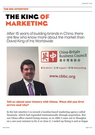 24/04/2017, 15*53
Page 1 of 6about:blank
THE KING OF
MARKETING
After 15 years of building brands in China, there
are few who know more about the market than
David King of Iris Worldwide
Tell us about your history with China. When did you firstTell us about your history with China. When did you first
arrive and why?arrive and why?
In the late nineties I co-owned a London-based marketing agency called
Tarantula, which had expanded internationally through acquisition. But
our China office started losing money, so in 2002 I came out to Shanghai
on a one-year mission to fix it or close it. I ended up fixing it and so began
THE BIG INTERVIEW
 