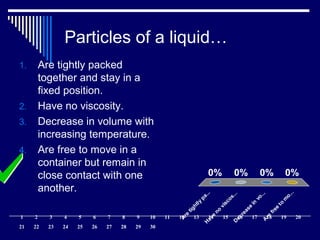 Particles of a liquid…
A
re
tightly
pa...H
ave
no
viscos...D
ecrease
in
vo...A
re
free
to
m
o...
0% 0%0%0%
1. Are tightly packed
together and stay in a
fixed position.
2. Have no viscosity.
3. Decrease in volume with
increasing temperature.
4. Are free to move in a
container but remain in
close contact with one
another.
1 2 3 4 5 6 7 8 9 10 11 12 13 14 15 16 17 18 19 20
21 22 23 24 25 26 27 28 29 30
 
