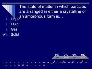 The state of matter in which particles
are arranged in either a crystalline or
an amorphous form is…
Liquid
Fluid
G
as
Solid
0% 0%0%0%
1. Liquid
2. Fluid
3. Gas
4. Solid
1 2 3 4 5 6 7 8 9 10 11 12 13 14 15 16 17 18 19 20
21 22 23 24 25 26 27 28 29 30
 