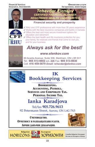 Financial Services                                         ‘ËÌ‡ÌÒÓ‚Ë ÛÒÎÛ„Ë
Insurance, Investments                               «‡ÒÚ‡ıÓ‚ÍË, ËÌ‚ÂÒÚËˆËË

                           Tchavdar Elenkov
                       CERTIFIED FINANCIAL PLANNER
                     REGISTERED HEALTH UNDERWRITER
                         Financial security and prosperity
                RHU and CFP professional with more than 30 years experience
                Works with the best insurance companies and banks in Canada
                Offers the best and most secure investment options for
                education and retirement
                Offers the best health and life insurance protection for you,
                your family, for relatives and friends that come to visit you,
 RHU            and for your business

                  Always ask for the best!
                               www.elenkov.com
               80 Acadia Avenue, Suite 306, Markham, ON L3R 9V1
               Tel.: 905 513-9802 ext. 226 Fax: 905 513-9830
               Cell: 416 459-5679 Email: tchavdar@elenkov.com



                            IK
                    Bookkeeping Services
                          BOOKKEEPING.
                      ACCOUNTING, PAYROLL.
                   SERVICES AND CORPORATE TAX.
                      PERSONAL INCOME TAX.

                   Ianka Karadjova
                    Tel/fax 905.726.9613
           92 Petermann Street, Aurora, ON L4G 7X5

                     —◊≈“Œ¬Œƒ—“¬Œ.
        Œ“◊≈“ÕŒ—“ » –¿«œÀ¿Ÿ¿“≈ÀÕ» ”—À”√».
           À»◊Õ» ƒ¿Õ⁄◊Õ» ƒ≈ À¿–¿÷»».



                                     22
 