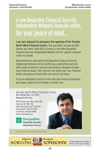 Financial Services                                                               ‘ËÌ‡ÌÒÓ‚Ë ÛÒÎÛ„Ë
Insurance, Investments                                                     «‡ÒÚ‡ıÓ‚ÍË, ËÌ‚ÂÒÚËˆËË




      A new Desjardins Financial Security
      Independent Network ﬁnancial centre,
      for your peace of mind…
      I am very pleased to announce the opening of the Toronto
      North West Financial Centre. This new ofﬁce, located at 5109
      Steeles Ave. West, Suite 202 in Toronto, is the 40th Desjardins
      Financial Security Independent Network and SFL partner ﬁnancial
      centre in Canada.
      Representatives associated with Desjardins Financial Security
      Independent Network strive to offer you a diversiﬁed and com-
      plete range of advisory services and products designed to meet
      your ﬁnancial needs. Their priority is to watch over your ﬁnancial
      health and peace of mind, both now and for the future.
      If you’re interested in advice in line with your ﬁnancial objectives
      and values, please don’t hesitate to contact me!


      Toronto North West Financial Centre
      Miro Mutafchiev, CLU, RHU
      Managing Director
      5109 Steeles Ave. West, Suite 202
      Toronto, ON M9L 2Y8
      Ofﬁce Reception: 647-348-3357
      Ofﬁce Direct: 647-477-8647
      Cell Phone: 416-882-4884
      Email: miro@dfsin.ca




      ® Registered trademark owned by Desjardins Financial Security




                                                                      26
 