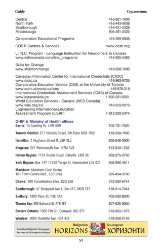 Guide                                                                —Ô‡‚Ó˜ÌËÍ

Central                                                    416-921-1800
North York                                                 416-443-9008
Scarborough                                                416-431-5326
Mississauga                                                905-361-2522
Co-operative Educational Programs                          416-395-6505
COSTI CentrÂs & Services                                  www.costi.org

L.I.N.C. Program - Language Instruction for Newcomers to Canada
www.eslincanada.com/linc_programs                     416-925-5462

Skills for Change
www.skillsforchange                                        416-658-7090

Canadian Information Centre for International Credentials (CICIC)
www.cicic.ca                                            416-962-9725
Comparative Education Service (CES) at the University of Toronto
www.adm.utoronto.ca/ces                                   416-978-219
International Credentials Assessment Services (ICAS) of Canada
www.icascanada.ca                                     1-800-321-6021
World Education Services - Canada (WES Canada)
www.wes.org/ca                                          416-972-0070
Engineering International-Education
Assessment Program (EIEAP)                            1-613-232-2474

OHIP & Ministry of Health offices
Barrie: 15 Sperling Dr. L4M 6K9                            705-721-7520

Toronto Central: 277 Victoria Street, 5th Floor M5B 1W2    416-338-7600

Hamilton: 1 Hughson Street N, L8R 3L5                      905-546-3500

Kingston: 221 Portsmouth Ave., K7M 1V5                     613-549-1232

Halton Region: 1151 Bronte Road, Oakville, L6M 3Ll         905-275-2730

York Region: Box 147 17250 Yonge St. Newmarket L3Y 6Z1     905-895-4511

Markham: Markham Civic Centre
101 Town Centre Blvd., L3R 9W3                             905-434-3700

Ottawa: 100 Constellation Cres. K2G 6J8                    613-580-6744

Scarborough: 47 Sheppard Ave E, Ste 417, M2N 7E7           416-314-7444

Sudbury: 1300 Paris St. P3E 3A3                            705-522-9200

Thunder Bay: 999 Balmoral St. P7B 6E7                      807-625-5900
Eastern Ontario: 1000 Pitt St. Cornwall, K6J 5T1           613-933-1375

Windsor: 1005 Ouellette Ave. N9A 4J8                       519-258-2146




                                           51
 
