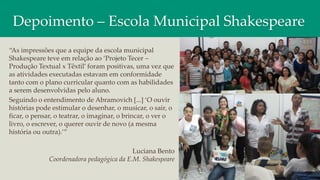 Depoimento – Escola Municipal Shakespeare
“As impressões que a equipe da escola municipal
Shakespeare teve em relação ao ‘Projeto Tecer –
Produção Textual x Têxtil’ foram positivas, uma vez que
as atividades executadas estavam em conformidade
tanto com o plano curricular quanto com as habilidades
a serem desenvolvidas pelo aluno.
Seguindo o entendimento de Abramovich [...] ‘O ouvir
histórias pode estimular o desenhar, o musicar, o sair, o
ficar, o pensar, o teatrar, o imaginar, o brincar, o ver o
livro, o escrever, o querer ouvir de novo (a mesma
história ou outra).’”
Luciana Bento
Coordenadora pedagógica da E.M. Shakespeare
 
