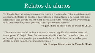 Relatos de alunos
“O Projeto Tecer desabrochou na nossa turma a criatividade. Foi muito interessante
associar as histórias ao bordado. Tecer aliviou o meu estresse e eu fiquei com mais
habilidade. Esse projeto me fez olhar as coisas de outra forma. Quero levar comigo
tudo que aprendi e, se for possível, passar para outras pessoas.”
Valquíria Lima de Brito, aluna do 3º ano do CEIAA
“ Tecer é um ato que há muitos anos tem o mesmo significado de criar, construir,
tomar posse. O Projeto Tecer faz jus a esses significados. Eu, como aluno, tenho a
certeza de que esse projeto, que usa o trabalho têxtil e textual, me fez olhar para
dentro de mim e ampliar os meus horizontes. ”
Luiz Henrique Cabral, aluno do 3º ano do CEIAA
 