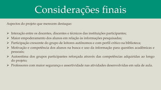 Considerações finais
Aspectos do projeto que merecem destaque:
 Interação entre os docentes, discentes e técnicos das instituições participantes;
 Maior empoderamento dos alunos em relação às informações pesquisadas;
 Participação crescente do grupo de leitores autônomos e com perfil crítico na biblioteca;
 Motivação e competência dos alunos na busca e uso da informação para questões acadêmicas e
pessoais;
 Autoestima dos grupos participantes reforçada através das competências adquiridas ao longo
do projeto;
 Professores com maior segurança e assertividade nas atividades desenvolvidas em sala de aula.
 