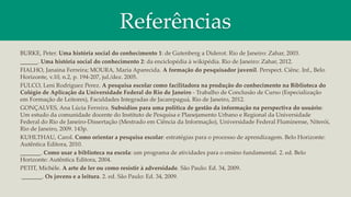 Referências
BURKE, Peter. Uma história social do conhecimento 1: de Gutenberg a Diderot. Rio de Janeiro: Zahar, 2003.
______. Uma história social do conhecimento 2: da enciclopédia à wikipédia. Rio de Janeiro: Zahar, 2012.
FIALHO, Janaina Ferreira; MOURA, Maria Aparecida. A formação do pesquisador juvenil. Perspect. Ciênc. Inf., Belo
Horizonte, v.10, n.2, p. 194-207, jul./dez. 2005.
FULCO, Leni Rodriguez Perez. A pesquisa escolar como facilitadora na produção do conhecimento na Biblioteca do
Colégio de Aplicação da Universidade Federal do Rio de Janeiro - Trabalho de Conclusão de Curso (Especialização
em Formação de Leitores), Faculdades Integradas de Jacarepaguá, Rio de Janeiro, 2012.
GONÇALVES, Ana Lúcia Ferreira. Subsídios para uma política de gestão da informação na perspectiva do usuário:
Um estudo da comunidade docente do Instituto de Pesquisa e Planejamento Urbano e Regional da Universidade
Federal do Rio de Janeiro-Dissertação (Mestrado em Ciência da Informação), Universidade Federal Fluminense, Niterói,
Rio de Janeiro, 2009. 143p.
KUHLTHAU, Carol. Como orientar a pesquisa escolar: estratégias para o processo de aprendizagem. Belo Horizonte:
Autêntica Editora, 2010.
_______. Como usar a biblioteca na escola: um programa de atividades para o ensino fundamental. 2. ed. Belo
Horizonte: Autêntica Editora, 2004.
PETIT, Michèle. A arte de ler ou como resistir à adversidade. São Paulo: Ed. 34, 2009.
_______. Os jovens e a leitura. 2. ed. São Paulo: Ed. 34, 2009.
 