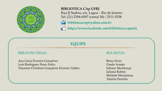 BIBLIOTECÁRIAS:
Ana Lúcia Ferreira Gonçalves
Leni Rodriguez Perez Fulco
Tatyanne Christina Gonçalves Ferreira Valdez
BIBLIOTECA CAp UFRJ
Rua JJ Seabra, s/n, Lagoa – Rio de Janeiro
Tel: (21) 2294-6597 (ramal 30) / 2511-5338
bibliotecacap@yahoo.com.br
https://www.facebook.com/biblioteca.capufrj
BOLSISTAS:
Brisa Alves
Gisele Araújo
Johnny Mendonça
Juliana Rubim
Michele Maximiana
Tamiris Peniche
EQUIPE
 