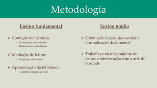 Metodologia
Ensino médio
 Orientação à pesquisa escolar e
normalização documental
 Trabalho com um conjunto de
textos e interlocução com a arte do
bordado
Ensino fundamental
 Contação de histórias
• Contadores convidados
• Bibliotecárias e bolsistas
 Mediação de leitura
• Formação de leitores
 Apresentação da biblioteca
• Cantinho infanto-juvenil
 