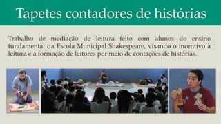 Tapetes contadores de histórias
Trabalho de mediação de leitura feito com alunos do ensino
fundamental da Escola Municipal Shakespeare, visando o incentivo à
leitura e a formação de leitores por meio de contações de histórias.
 