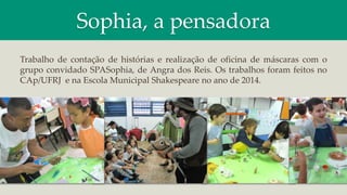 Sophia, a pensadora
Trabalho de contação de histórias e realização de oficina de máscaras com o
grupo convidado SPASophia, de Angra dos Reis. Os trabalhos foram feitos no
CAp/UFRJ e na Escola Municipal Shakespeare no ano de 2014.
 