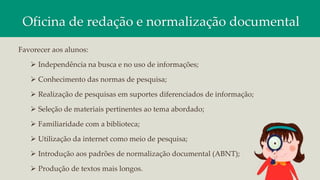 Oficina de redação e normalização documental
Favorecer aos alunos:
 Independência na busca e no uso de informações;
 Conhecimento das normas de pesquisa;
 Realização de pesquisas em suportes diferenciados de informação;
 Seleção de materiais pertinentes ao tema abordado;
 Familiaridade com a biblioteca;
 Utilização da internet como meio de pesquisa;
 Introdução aos padrões de normalização documental (ABNT);
 Produção de textos mais longos.
 