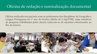 Oficina de redação e normalização documental
Oficina realizada em parceria com os professores das disciplinas de Geografia e
Língua Portuguesa do 1º ano do Ensino Médio do CAp/UFRJ, cujas temáticas
de pesquisa trabalhadas pelos alunos tratavam-se de assuntos relacionados ao
Rio de Janeiro.
 