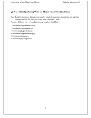 International School of Business and Media

Marketing Management II

Q2. What is brand positioning? What are different ways of brand positioning?
Ans- Brand Positioning is defined as the way by which the marketers attempt to create a distinct
impression about that particular brand in the consumer’s mind.
There are different ways of brand positioning which are listed below1. Positioning by product attribute.
2. Positioning by product price.
3. Positioning by product user.
4. Positioning by product category.
5. Positioning by culture.
6. Positioning by competition.

10

 