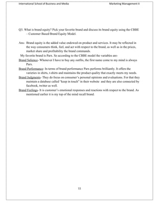 International School of Business and Media

Marketing Management II

Q3. What is brand equity? Pick your favorite brand and discuss its brand equity using the CBBE
– Customer Based Brand Equity Model.
Ans- Brand equity is the added value endowed on product and services. It may be reflected in
the way consumers think, feel, and act with respect to the brand, as well as in the prices,
market share and profitability the brand commands.
My favorite brand is Parx. So according to the CBBE model the variables areBrand Salience- Whenever I have to buy any outfits, the first name come to my mind is always
Parx.
Brand Performance- In terms of brand performance Parx performs brilliantly. It offers the
varieties in shirts, t-shirts and maintains the product quality that exactly meets my needs.
Brand Judgments- They do focus on consumer’s personal opinions and evaluations. For that they
maintain a database called “keep in touch” in their website and they are also connected by
facebook, twitter as well.
Brand Feelings- It is customer’s emotional responses and reactions with respect to the brand. As
mentioned earlier it is my top of the mind recall brand.

11

 