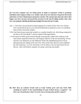 International School of Business and Media

Marketing Management II

Q5. Low-cost, compact cars are losing sheen in India as customers switch to premium

hatchback and compact sedans over smaller entry-level cars that have long been the bread
and butter of Asia's third-largest automotive market. The annual sales data also shows that
bigger cars have not just increased their presence in the top-10 selling models, their sales
have also jumped. Identify positioning strategies for low cost cars in India.
Ans.- 1. Tata Nano was positioned as logical upgrade for a family of four with a two wheeler.
This concept did not gel as every such household had an aspiration to move to something
better and not necessarily cheaper.
2.The Tata Nano became somewhat symbolic as a modern 'people's car', often being compared to
the likes of the Ford Model T and the original Volkswagen Beetle.
3. At the launch in Delhi, guests entered through a big specially crafted entry walkway to the
main launch setup that set the tone with imagery reflective of the new positioning. On one
side they were flanked by an Alto Milestone Wall with embedded projection screens
playing projections talking of the Alto Life, while on the other side four zones amplified
the Alto experience - Let's Go Adventure, Let's Go Music, Let's Go Social and Let's Go
Movies - done with lifestyle vignettes, live props, mock-ups and models.

Q6. How does an exclusive brand such as Louis Vuitton grow and stay fresh while
retaining its cachet? Is the counterfeiting of Louis Vuitton always a negative? Are
there any circumstances where it can be seen as having some positive aspects?
13

 