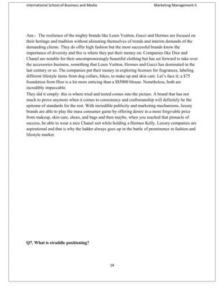 International School of Business and Media

Marketing Management II

Ans.- The resilience of the mighty brands like Louis Vuitton, Gucci and Hermes are focused on
their heritage and tradition without alienating themselves of trends and interim demands of the
demanding clients. They do offer high fashion but the most successful brands know the
importance of diversity and this is where they put their money on. Companies like Dior and
Chanel are notable for their uncompromisingly beautiful clothing but has set forward to take over
the accessories business, something that Louis Vuitton, Hermes and Gucci has dominated in the
last century or so. The companies put their money in exploring licenses for fragrances, labeling
different lifestyle items from dog collars, bikes, to make up and skin care. Let’s face it; a $75
foundation from Dior is a lot more enticing than a $$5000 blouse. Nonetheless, both are
incredibly impeccable.
They did it simply: this is where tried and tested comes into the picture. A brand that has not
much to prove anymore when it comes to consistency and craftsmanship will definitely be the
epitome of standards for the rest. With incredible publicity and marketing mechanisms, luxury
brands are able to play the mass consumer game by offering desire in a more forgivable price
from makeup, skin care, shoes, and bags and then maybe, when you reached that pinnacle of
success, be able to wear a nice Chanel suit while holding a Hermes Kelly. Luxury companies are
aspirational and that is why the ladder always goes up in the battle of prominence in fashion and
lifestyle market.

Q7. What is straddle positioning?

14

 