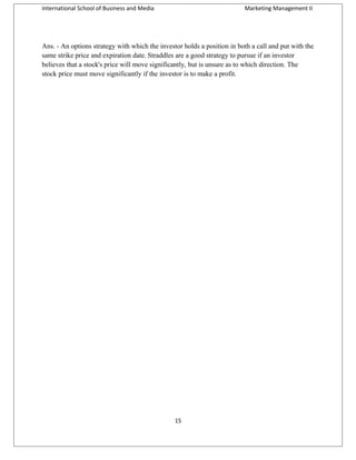 International School of Business and Media

Marketing Management II

Ans. - An options strategy with which the investor holds a position in both a call and put with the
same strike price and expiration date. Straddles are a good strategy to pursue if an investor
believes that a stock's price will move significantly, but is unsure as to which direction. The
stock price must move significantly if the investor is to make a profit.

15

 