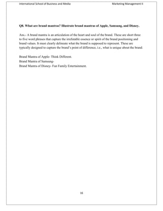 International School of Business and Media

Marketing Management II

Q8. What are brand mantras? Illustrate brand mantras of Apple, Samsung, and Disney.
Ans.- A brand mantra is an articulation of the heart and soul of the brand. These are short three
to five word phrases that capture the irrefutable essence or spirit of the brand positioning and
brand values. It must clearly delineate what the brand is supposed to represent. These are
typically designed to capture the brand’s point of difference, i.e., what is unique about the brand.
Brand Mantra of Apple- Think Different.
Brand Mantra of SamsungBrand Mantra of Disney- Fun Family Entertainment.

16

 