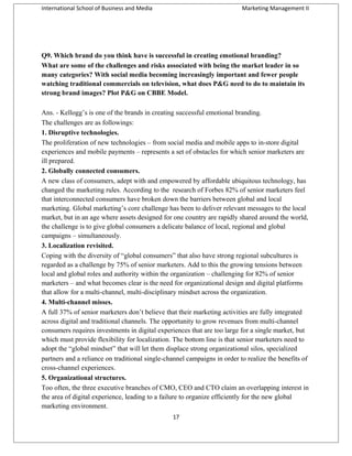 International School of Business and Media

Marketing Management II

Q9. Which brand do you think have is successful in creating emotional branding?
What are some of the challenges and risks associated with being the market leader in so
many categories? With social media becoming increasingly important and fewer people
watching traditional commercials on television, what does P&G need to do to maintain its
strong brand images? Plot P&G on CBBE Model.
Ans. - Kellogg’s is one of the brands in creating successful emotional branding.
The challenges are as followings:
1. Disruptive technologies.
The proliferation of new technologies – from social media and mobile apps to in-store digital
experiences and mobile payments – represents a set of obstacles for which senior marketers are
ill prepared.
2. Globally connected consumers.
A new class of consumers, adept with and empowered by affordable ubiquitous technology, has
changed the marketing rules. According to the research of Forbes 82% of senior marketers feel
that interconnected consumers have broken down the barriers between global and local
marketing. Global marketing’s core challenge has been to deliver relevant messages to the local
market, but in an age where assets designed for one country are rapidly shared around the world,
the challenge is to give global consumers a delicate balance of local, regional and global
campaigns – simultaneously.
3. Localization revisited.
Coping with the diversity of “global consumers” that also have strong regional subcultures is
regarded as a challenge by 75% of senior marketers. Add to this the growing tensions between
local and global roles and authority within the organization – challenging for 82% of senior
marketers – and what becomes clear is the need for organizational design and digital platforms
that allow for a multi-channel, multi-disciplinary mindset across the organization.
4. Multi-channel misses.
A full 37% of senior marketers don’t believe that their marketing activities are fully integrated
across digital and traditional channels. The opportunity to grow revenues from multi-channel
consumers requires investments in digital experiences that are too large for a single market, but
which must provide flexibility for localization. The bottom line is that senior marketers need to
adopt the “global mindset” that will let them displace strong organizational silos, specialized
partners and a reliance on traditional single-channel campaigns in order to realize the benefits of
cross-channel experiences.
5. Organizational structures.
Too often, the three executive branches of CMO, CEO and CTO claim an overlapping interest in
the area of digital experience, leading to a failure to organize efficiently for the new global
marketing environment.
17

 